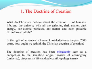 1. The Doctrine of Creation
What do Christians believe about the creation … of humans,
life, and the universe with all the galaxies, dark matter, dark
energy, sub-atomic particles, anti-matter and even possible
extra-terrestrial life?
In the light of advances in human knowledge over the past 2000
years, how ought we rethink the Christian doctrine of creation?
The doctrine of creation has been mistakenly seen as a
competitor to the scientific origin theories of cosmogony
(universe), biogenesis (life) and paleoanthropology (man).
 