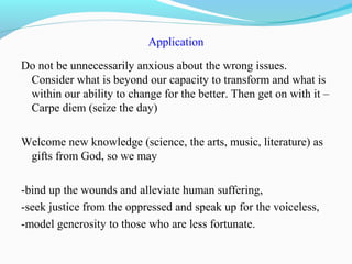 Application
Do not be unnecessarily anxious about the wrong issues.
Consider what is beyond our capacity to transform and what is
within our ability to change for the better. Then get on with it –
Carpe diem (seize the day)
Welcome new knowledge (science, the arts, music, literature) as
gifts from God, so we may
-bind up the wounds and alleviate human suffering,
-seek justice from the oppressed and speak up for the voiceless,
-model generosity to those who are less fortunate.
 