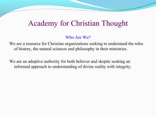 Academy for Christian Thought
Who Are We?
We are a resource for Christian organizations seeking to understand the roles
of history, the natural sciences and philosophy in their ministries.
We are an adoptive authority for both believer and skeptic seeking an
informed approach to understanding of divine reality with integrity.
 