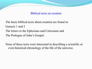 Biblical texts on creation
The basic biblical texts about creation are found in:
Genesis 1 and 2
The letters to the Ephesians and Colossians and
The Prologue of John’s Gospel.
None of these texts were interested in describing a scientific or
even historical chronology of the life of the universe.
 