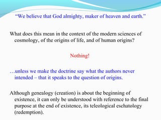 “We believe that God almighty, maker of heaven and earth.”
What does this mean in the context of the modern sciences of
cosmology, of the origins of life, and of human origins?
Nothing!
…unless we make the doctrine say what the authors never
intended – that it speaks to the question of origins.
Although genealogy (creation) is about the beginning of
existence, it can only be understood with reference to the final
purpose at the end of existence, its teleological eschatology
(redemption).
 