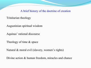 A brief history of the doctrine of creation
Trinitarian theology
Augustinian spiritual wisdom
Aquinas’ rational discourse
Theology of time & space
Natural & moral evil (slavery, women’s rights)
Divine action & human freedom, miracles and chance
 