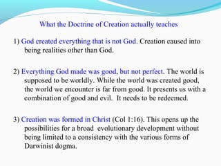 What the Doctrine of Creation actually teaches
1) God created everything that is not God. Creation caused into
being realities other than God.
2) Everything God made was good, but not perfect. The world is
supposed to be worldly. While the world was created good,
the world we encounter is far from good. It presents us with a
combination of good and evil. It needs to be redeemed.
3) Creation was formed in Christ (Col 1:16). This opens up the
possibilities for a broad evolutionary development without
being limited to a consistency with the various forms of
Darwinist dogma.
 