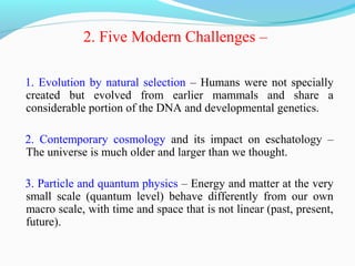 2. Five Modern Challenges –
1. Evolution by natural selection – Humans were not specially
created but evolved from earlier mammals and share a
considerable portion of the DNA and developmental genetics.
2. Contemporary cosmology and its impact on eschatology –
The universe is much older and larger than we thought.
3. Particle and quantum physics – Energy and matter at the very
small scale (quantum level) behave differently from our own
macro scale, with time and space that is not linear (past, present,
future).
 