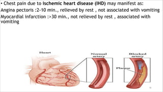 • Chest pain due to ischemic heart disease (IHD) may manifest as:
Angina pectoris :2-10 min., relieved by rest , not associated with vomiting
Myocardial infarction :>30 min., not relieved by rest , associated with
vomiting
18
 