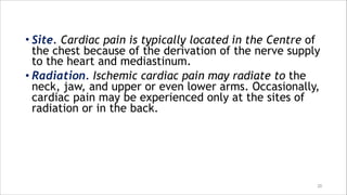 • Site. Cardiac pain is typically located in the Centre of
the chest because of the derivation of the nerve supply
to the heart and mediastinum.
• Radiation. Ischemic cardiac pain may radiate to the
neck, jaw, and upper or even lower arms. Occasionally,
cardiac pain may be experienced only at the sites of
radiation or in the back.
20
 