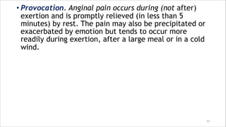 • Provocation. Anginal pain occurs during (not after)
exertion and is promptly relieved (in less than 5
minutes) by rest. The pain may also be precipitated or
exacerbated by emotion but tends to occur more
readily during exertion, after a large meal or in a cold
wind.
23
 