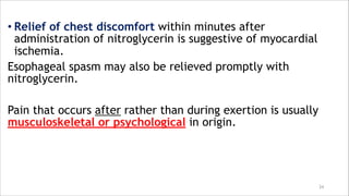 • Relief of chest discomfort within minutes after
administration of nitroglycerin is suggestive of myocardial
ischemia.
Esophageal spasm may also be relieved promptly with
nitroglycerin.
Pain that occurs after rather than during exertion is usually
musculoskeletal or psychological in origin.
24
 