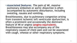 • Associated features. The pain of MI, massive
pulmonary embolism or aortic dissection is often
accompanied by autonomic disturbance, including
sweating, nausea and vomiting.
Breathlessness, due to pulmonary congestion arising
from transient ischemic left ventricular dysfunction, is
often a prominent and occasionally the dominant
feature of MI or angina (angina equivalent).
Breathlessness may also accompany any of the
respiratory causes of chest pain and can be associated
with cough, wheeze or other respiratory symptoms.
25
 