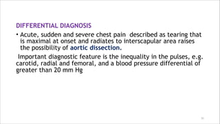 DIFFERENTIAL DIAGNOSIS
• Acute, sudden and severe chest pain described as tearing that
is maximal at onset and radiates to interscapular area raises
the possibility of aortic dissection.
Important diagnostic feature is the inequality in the pulses, e.g.
carotid, radial and femoral, and a blood pressure differential of
greater than 20 mm Hg
31
 