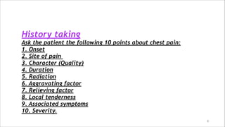 8
History taking
Ask the patient the following 10 points about chest pain:
1. Onset
2. Site of pain
3. Character (Quality)
4. Duration
5. Radiation
6. Aggravating factor
7. Relieving factor
8. Local tenderness
9. Associated symptoms
10. Severity.
 