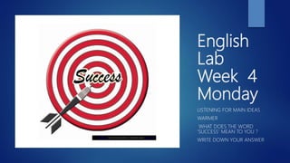 English
Lab
Week 4
Monday
LISTENING FOR MAIN IDEAS
WARMER
WHAT DOES THE WORD
‘SUCCESS’ MEAN TO YOU ?
WRITE DOWN YOUR ANSWER
This Photo by Unknown Author is licensed under CC BY-SA
 
