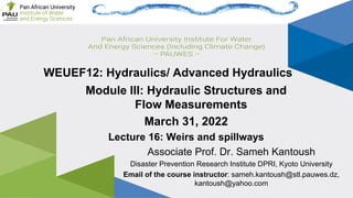 Page 1
Lecture 16: Weirs and spillways Associate Prof. Sameh Kantoush
WEUEF12: Hydraulics/ Advanced Hydraulics
Associate Prof. Dr. Sameh Kantoush
Disaster Prevention Research Institute DPRI, Kyoto University
Email of the course instructor: sameh.kantoush@stl.pauwes.dz,
kantoush@yahoo.com
Module III: Hydraulic Structures and
Flow Measurements
March 31, 2022
Lecture 16: Weirs and spillways
 