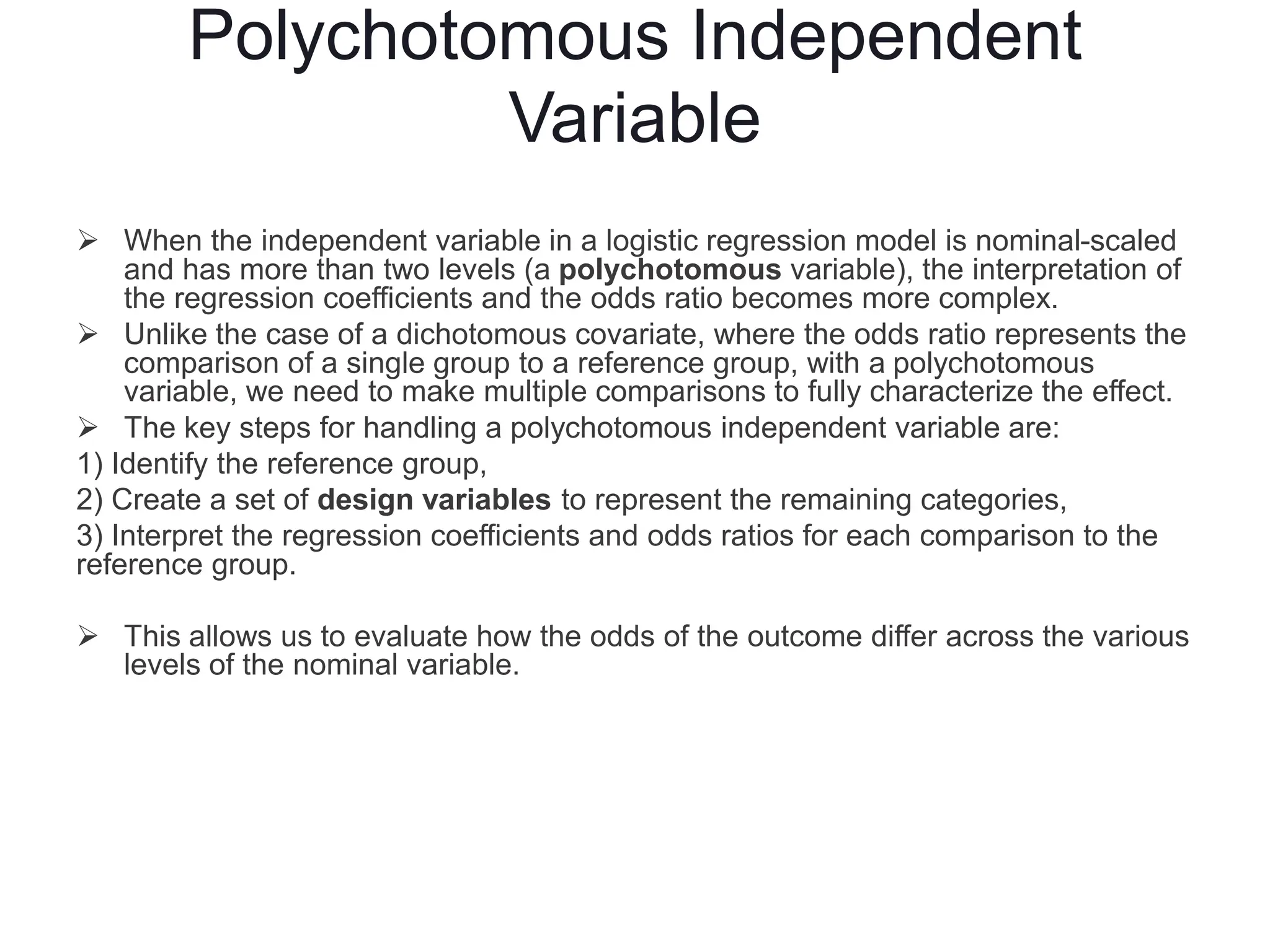 Polychotomous Independent
Variable
 When the independent variable in a logistic regression model is nominal-scaled
and has more than two levels (a polychotomous variable), the interpretation of
the regression coefficients and the odds ratio becomes more complex.
 Unlike the case of a dichotomous covariate, where the odds ratio represents the
comparison of a single group to a reference group, with a polychotomous
variable, we need to make multiple comparisons to fully characterize the effect.
 The key steps for handling a polychotomous independent variable are:
1) Identify the reference group,
2) Create a set of design variables to represent the remaining categories,
3) Interpret the regression coefficients and odds ratios for each comparison to the
reference group.
 This allows us to evaluate how the odds of the outcome differ across the various
levels of the nominal variable.
 
