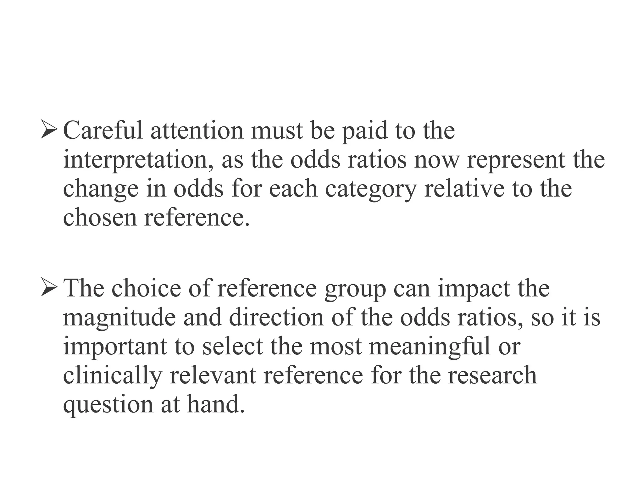 Careful attention must be paid to the
interpretation, as the odds ratios now represent the
change in odds for each category relative to the
chosen reference.
The choice of reference group can impact the
magnitude and direction of the odds ratios, so it is
important to select the most meaningful or
clinically relevant reference for the research
question at hand.
 