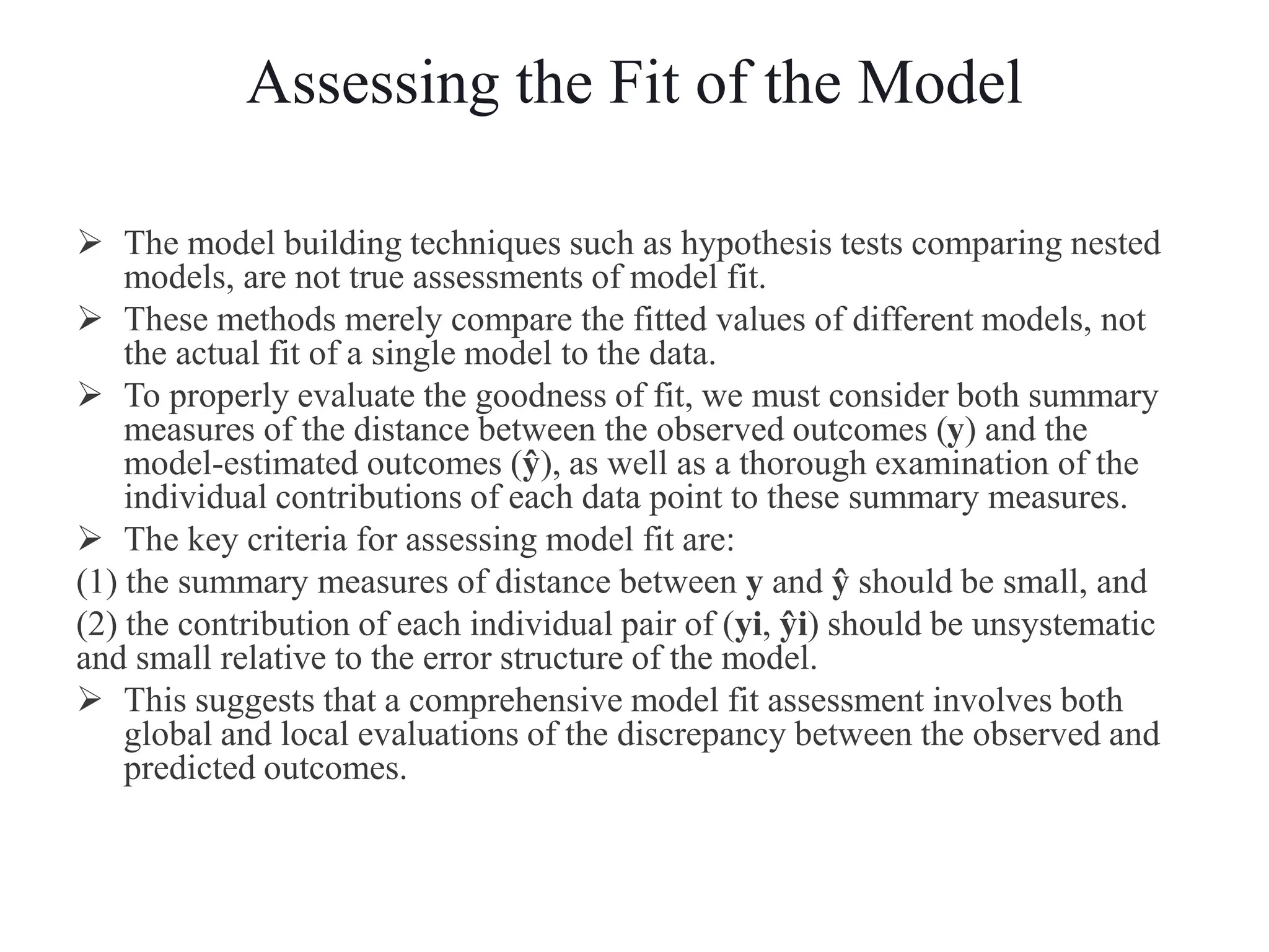 Assessing the Fit of the Model
 The model building techniques such as hypothesis tests comparing nested
models, are not true assessments of model fit.
 These methods merely compare the fitted values of different models, not
the actual fit of a single model to the data.
 To properly evaluate the goodness of fit, we must consider both summary
measures of the distance between the observed outcomes (y) and the
model-estimated outcomes (ŷ), as well as a thorough examination of the
individual contributions of each data point to these summary measures.
 The key criteria for assessing model fit are:
(1) the summary measures of distance between y and ŷ should be small, and
(2) the contribution of each individual pair of (yi, ŷi) should be unsystematic
and small relative to the error structure of the model.
 This suggests that a comprehensive model fit assessment involves both
global and local evaluations of the discrepancy between the observed and
predicted outcomes.
 