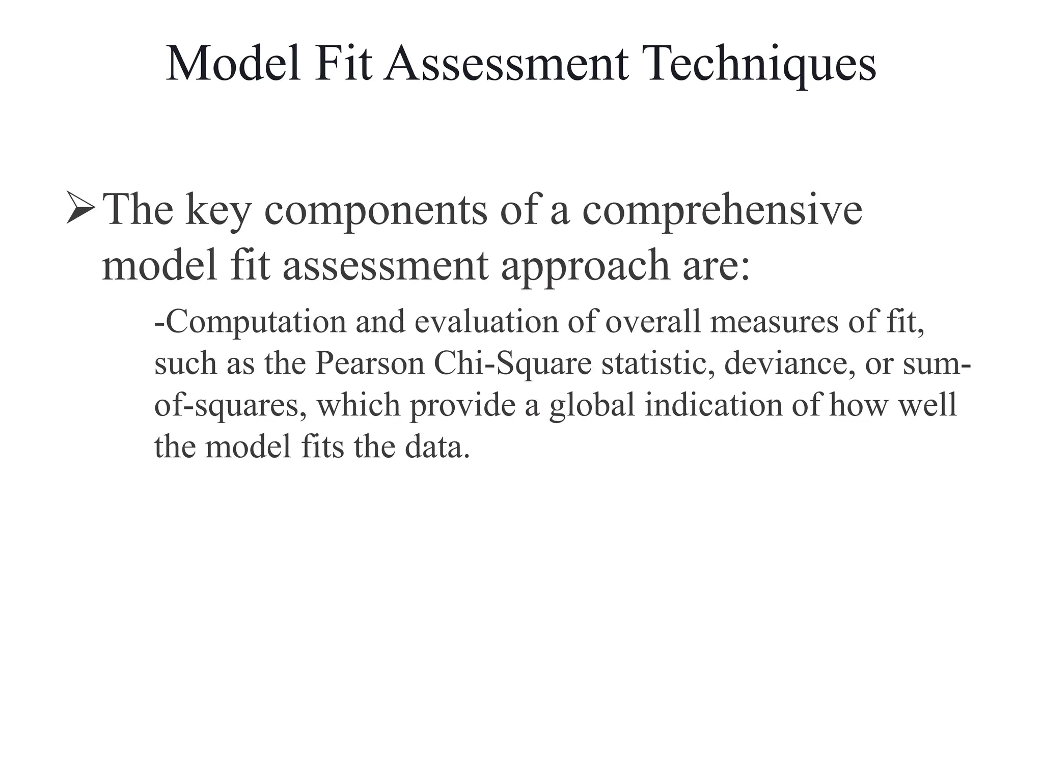 Model Fit Assessment Techniques
The key components of a comprehensive
model fit assessment approach are:
-Computation and evaluation of overall measures of fit,
such as the Pearson Chi-Square statistic, deviance, or sum-
of-squares, which provide a global indication of how well
the model fits the data.
 