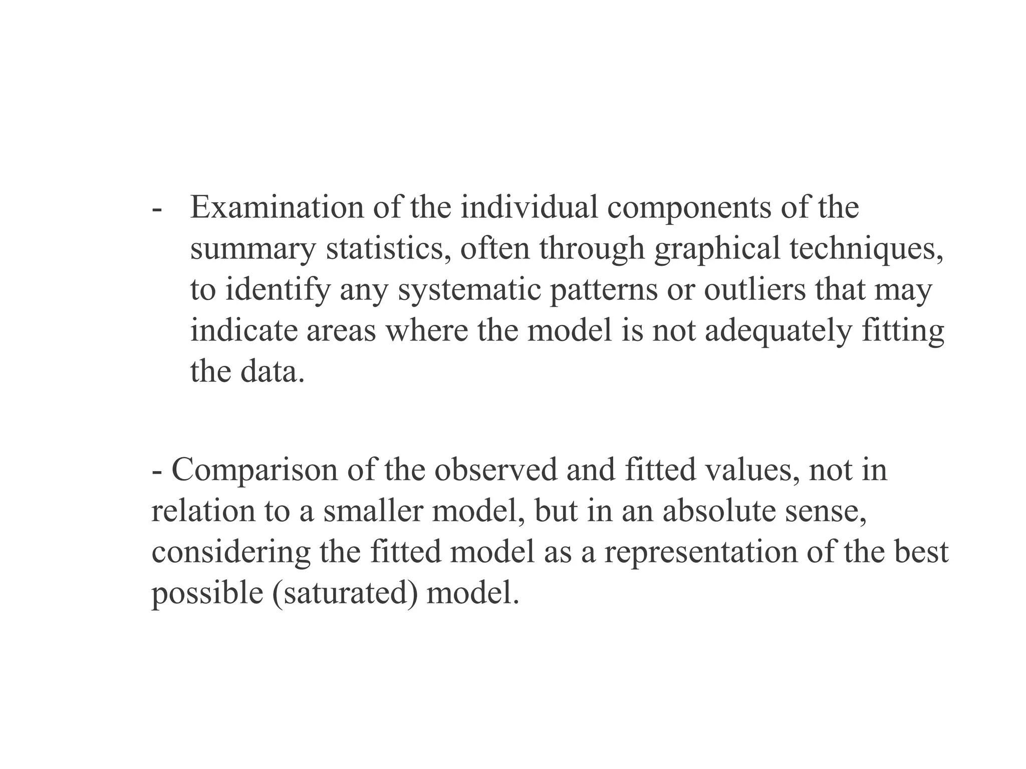 - Examination of the individual components of the
summary statistics, often through graphical techniques,
to identify any systematic patterns or outliers that may
indicate areas where the model is not adequately fitting
the data.
- Comparison of the observed and fitted values, not in
relation to a smaller model, but in an absolute sense,
considering the fitted model as a representation of the best
possible (saturated) model.
 