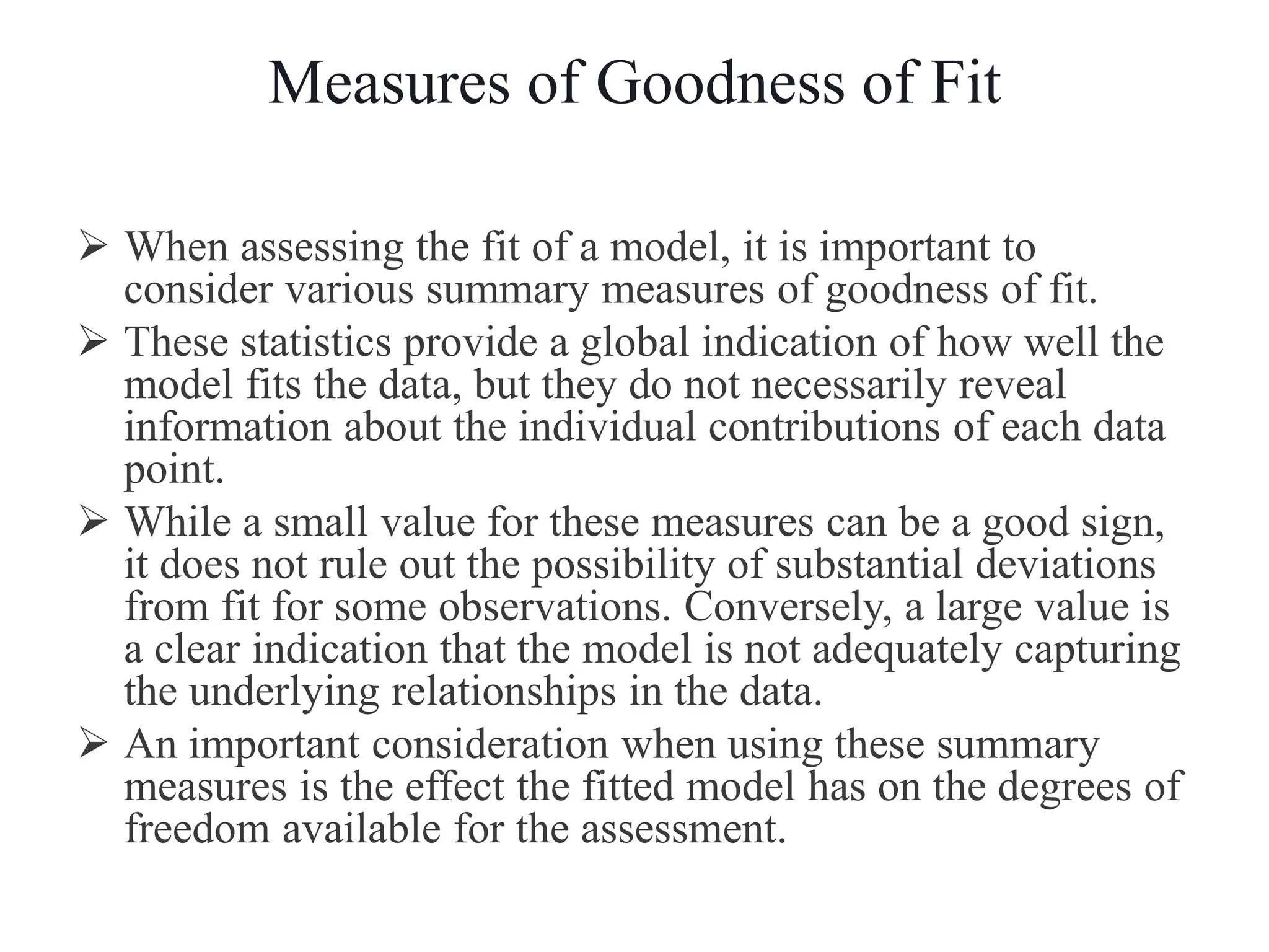 Measures of Goodness of Fit
 When assessing the fit of a model, it is important to
consider various summary measures of goodness of fit.
 These statistics provide a global indication of how well the
model fits the data, but they do not necessarily reveal
information about the individual contributions of each data
point.
 While a small value for these measures can be a good sign,
it does not rule out the possibility of substantial deviations
from fit for some observations. Conversely, a large value is
a clear indication that the model is not adequately capturing
the underlying relationships in the data.
 An important consideration when using these summary
measures is the effect the fitted model has on the degrees of
freedom available for the assessment.
 