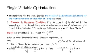 imiza
• The following two theorems provide the necessary and sufficient conditions for
the relative minimum of a function of a single variable.
• Theorem 1: Necessary Condition: If a function f (x) is defined in the
interval a < x < b and has a relative minimum at x -— x*, where a < x* <
b, and if the derivative f /x) exists as a finite number at x= x*, then f‘(x ) = 0.
Proof: It is given that f’(x”) hich f'””
+ h)-f(x*)
h
exists as a definite number, which we want to prove to be
zero.
• Since x* is a relative minimum, we have f(x”)
< sufficiently close to zero.
• Hence
"‘
h
+h) —
j’(x
)
> 0 if h > 0 and
"
*+h) -f lx
h
all values of
h
< 0 if h <
0
 