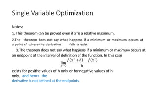 imiza
Notes:
1. This theorem can be proved even if x*is a relative maximum.
2.The theorem does not say what happens if a minimum or maximum occurs at
a point x* where the derivative fails to exist.
3.The theorem does not say what happens if a minimum or maximum occurs at
an endpoint of the interval of definition of the function. In this case
lim
h-•0
exists for positive values of h only or for negative values of h
only, and hence the
derivative is not defined at the endpoints.
 