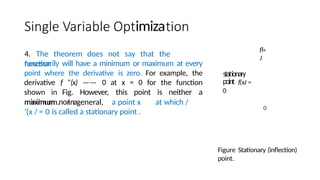 imiza
4. The theorem does not say that the
function
necessarily will have a minimum or maximum at every
point where the derivative is zero. For example, the
derivative f ”(x) —— 0 at x = 0 for the function
shown in Fig. However, this point is neither a
minimum nor a
stationary
point f(xJ =
0
maximum. In general, a point x at which /
’{x / = 0 is called a stationary point .
fl«
J
0
Figure Stationary (inflection)
point.
 