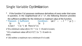 imiza
• If the function f (x) possesses continuous derivatives of every order that come
in question, in the neighborhood of x = x°, the following theorem provides
the sufficient condition for the minimum or maximum value of the function.
• Theorem 2 Sufficient Condition Let f
’(z *) f ”(x ')
0, but f ”) (x *) ¥0. Then//x*) is
•*(i) a minimum value ofj/x/ if f ”) (x ’) >0 and n is even;
*(ii) a maximum value off/x) if f(”) (x ”) < 0 and n is
even;
•’ (iii) neither a maximum nor a minimum if n is odd.
f ” 1
' (x ”)
 