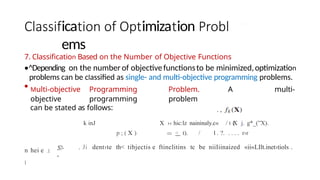 ica imiza ion
ems
7. Classification Based on the Number of Objective Functions
•^Depending on the number of objectivefunctionsto be minimized,optimization
problems can be classified as single- and multi-objective programming problems.
• Multi-objective Programming Problem. A multi-
objective programming problem
can be stated as follows:
k inJ X ›‹ hic:lz naininaly.c« / t (
X j. g*_(”X).
p ; ( X ) < t). / l . ?. . . . . r›r
. Ji dent›te th< tibjectis e ftinclitins tc be niiIiinaized «ii«LIlt.inet›tiols .
n hei e .I
l
.$?-
-
 
