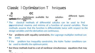 assic
a
imiza
ec
• The
various
techniques available for
the
ues
solution
of
different types
of
optimization problems.
• The classical methods of differential calculus can be used to find
the
unconstrained maxima and minima of a function of several variables. These
methods assume that the function is differentiable twice with respect to the
design variables and the derivatives are continuous.
• For problems with equality constraints, the Lagrange multiplier method can
be used.
• If the problem has inequality constraints, the Kuhn Tucker conditions can
be used to identify the optimum point.
• But these methods lead to a set of nonlinear simultaneous equations that may
be
 