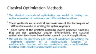 assica imiza
• The classical methods of optimization are useful in finding the
optimum solution of continuous and differentiable functions.
• These methods are analytical and make use of the techniques of
differential calculus in locating the optimum points.
• Since some of the practical problems involve objective functions
that are not continuous and/or differentiable, the classical
optimization techniques have limited scope in practical applications.
• We will see the necessary and sufficient conditions in locating the
optimum solution of a single-variable function, a
multivariable function with no constraints, and a multivariable
function with equality and inequality constraints.
 
