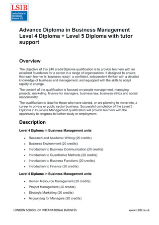 LONDON SCHOOL OF INTERNATIONAL BUSINESS www.LSIB.co.uk
Advance Diploma in Business Management
Level 4 Diploma + Level 5 Diploma with tutor
support
Overview
The objective of this 240 credit Diploma qualification is to provide learners with an
excellent foundation for a career in a range of organisations. It designed to ensure
that each learner is ‘business ready’: a confident, independent thinker with a detailed
knowledge of business and management, and equipped with the skills to adapt
rapidly to change.
The content of the qualification is focused on people management, managing
projects, marketing, finance for managers, business law, business ethics and social
responsibility.
The qualification is ideal for those who have started, or are planning to move into, a
career in private or public sector business. Successful completion of the Level 5
Diploma in Business Management qualification will provide learners with the
opportunity to progress to further study or employment.
Description
Level 4 Diploma in Business Management units
 Research and Academic Writing (20 credits)
 Business Environment (20 credits)
 Introduction to Business Communication (20 credits)
 Introduction to Quantitative Methods (20 credits)
 Introduction to Business Functions (20 credits)
 Introduction to Finance (20 credits)
Level 5 Diploma in Business Management units
 Human Resource Management (20 credits)
 Project Management (20 credits)
 Strategic Marketing (20 credits)
 Accounting for Managers (20 credits)
 