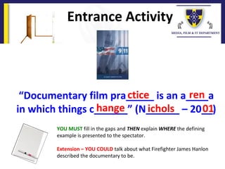 “Documentary film pra_____ is an a____a
in which things c______” (N______ – 20__)
Entrance Activity
YOU MUST fill in the gaps and THEN explain WHERE the defining
example is presented to the spectator.
Extension – YOU COULD talk about what Firefighter James Hanlon
described the documentary to be.
ctice ren
hange ichols 01
 