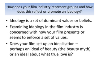 How does your film industry represent groups and how
     does this reflect or promote an ideology?

• Ideology is a set of dominant values or beliefs.
• Examining ideology in the film industry is
  concerned with how your film presents or
  seems to enforce a set of values.
• Does your film set up an idealisation –
  perhaps an ideal of beauty (the beauty myth)
  or an ideal about what true love is?
 