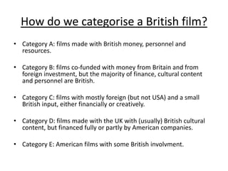 How do we categorise a British film?
• Category A: films made with British money, personnel and
  resources.

• Category B: films co-funded with money from Britain and from
  foreign investment, but the majority of finance, cultural content
  and personnel are British.

• Category C: films with mostly foreign (but not USA) and a small
  British input, either financially or creatively.

• Category D: films made with the UK with (usually) British cultural
  content, but financed fully or partly by American companies.

• Category E: American films with some British involvment.
 
