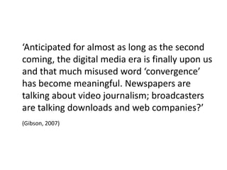 ‘Anticipated for almost as long as the second
coming, the digital media era is finally upon us
and that much misused word ‘convergence’
has become meaningful. Newspapers are
talking about video journalism; broadcasters
are talking downloads and web companies?’
(Gibson, 2007)
 