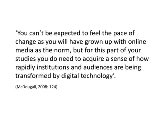 ‘You can’t be expected to feel the pace of
change as you will have grown up with online
media as the norm, but for this part of your
studies you do need to acquire a sense of how
rapidly institutions and audiences are being
transformed by digital technology’.
(McDougall, 2008: 124)
 
