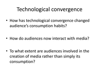 Technological convergence
• How has technological convergence changed
  audience’s consumption habits?

• How do audiences now interact with media?

• To what extent are audiences involved in the
  creation of media rather than simply its
  consumption?
 