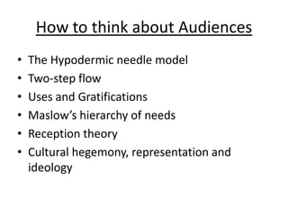 How to think about Audiences
•   The Hypodermic needle model
•   Two-step flow
•   Uses and Gratifications
•   Maslow’s hierarchy of needs
•   Reception theory
•   Cultural hegemony, representation and
    ideology
 
