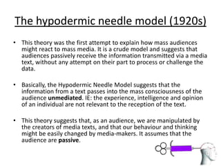 The hypodermic needle model (1920s)
• This theory was the first attempt to explain how mass audiences
  might react to mass media. It is a crude model and suggests that
  audiences passively receive the information transmitted via a media
  text, without any attempt on their part to process or challenge the
  data.

• Basically, the Hypodermic Needle Model suggests that the
  information from a text passes into the mass consciousness of the
  audience unmediated. IE: the experience, intelligence and opinion
  of an individual are not relevant to the reception of the text.

• This theory suggests that, as an audience, we are manipulated by
  the creators of media texts, and that our behaviour and thinking
  might be easily changed by media-makers. It assumes that the
  audience are passive.
 
