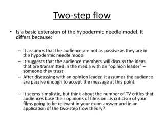 Two-step flow
• Is a basic extension of the hypodermic needle model. It
  differs because:

   – It assumes that the audience are not as passive as they are in
     the hypodermic needle model
   – It suggests that the audience members will discuss the ideas
     that are transmitted in the media with an “opinion leader” –
     someone they trust
   – After discussing with an opinion leader, it assumes the audience
     are passive enough to accept the message at this point.

   – It seems simplistic, but think about the number of TV critics that
     audiences base their opinions of films on…is criticism of your
     films going to be relevant in your exam answer and in an
     application of the two-step flow theory?
 