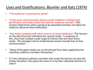 Uses and Gratifications: Blumler and Katz (1974)
• “The audience is conceived as active”

• “In the mass communication process much initiative in linking need
  gratification and media choice lies with the audience member.” (The
  receiver determines what is going to be absorbed and does not allow the
  media to influence them otherwise).

• “the media competes with other sources of need satisfaction.”This focuses
  on the idea that each individual has several needs. In response to
  this, they have created a wide range of choices that will meet these
  needs. The strongest rival to media based sources include face-to-face
  communication.

• “Many of the goals media use can be derived from data supplied by the
  individual audience members themselves.”

• It is the individual audience members who make the decision to view the
  media; therefore, they place the value on it by their individual decision to
  view it.
 
