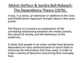 Melvin DeFleur & Sandra Ball-Rokeach:
  The Dependency Theory (1976).
It was, in a sense, an extension or addition to the Uses
and Gratifications Approach brought about a few years
earlier.

The theory is in essence an explanation of the
correlating relationship between the media content,
the nature of society, and the behaviour of the
audiences.

It states that people in an urban society have become
dependent on mass communication to assist them in
receiving the information that they need, in order to
make a variety of decisions concerning their everyday
lives.
 