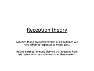 Reception theory
Assumes that individual members of an audience will
     have different responses to media texts.

Roland Barthes famously claimed that meaning from
 text rested with the audience rather than creators.
 
