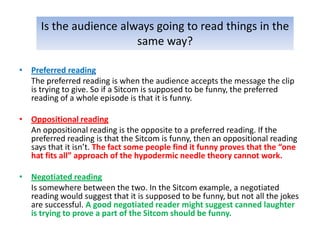 Is the audience always going to read things in the
                         same way?

• Preferred reading
  The preferred reading is when the audience accepts the message the clip
  is trying to give. So if a Sitcom is supposed to be funny, the preferred
  reading of a whole episode is that it is funny.

• Oppositional reading
  An oppositional reading is the opposite to a preferred reading. If the
  preferred reading is that the Sitcom is funny, then an oppositional reading
  says that it isn’t. The fact some people find it funny proves that the “one
  hat fits all” approach of the hypodermic needle theory cannot work.

• Negotiated reading
  Is somewhere between the two. In the Sitcom example, a negotiated
  reading would suggest that it is supposed to be funny, but not all the jokes
  are successful. A good negotiated reader might suggest canned laughter
  is trying to prove a part of the Sitcom should be funny.
 