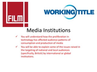Media Institutions
   You will understand how the proliferation in
    technology has affected audience patterns of
    consumption and production of media
   You will be able to explain some of the issues raised in
    the targeting of national and local audiences
    (specifically, British) by international or global
    institutions.
 