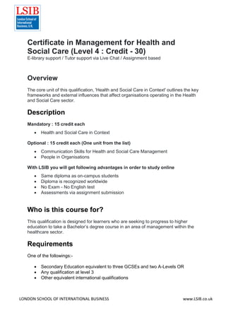 LONDON SCHOOL OF INTERNATIONAL BUSINESS www.LSIB.co.uk
Certificate in Management for Health and
Social Care (Level 4 : Credit - 30)
E-library support / Tutor support via Live Chat / Assignment based
Overview
The core unit of this qualification, 'Health and Social Care in Context' outlines the key
frameworks and external influences that affect organisations operating in the Health
and Social Care sector.
Description
Mandatory : 15 credit each
 Health and Social Care in Context
Optional : 15 credit each (One unit from the list)
 Communication Skills for Health and Social Care Management
 People in Organisations
With LSIB you will get following advantages in order to study online
 Same diploma as on-campus students
 Diploma is recognized worldwide
 No Exam - No English test
 Assessments via assignment submission
Who is this course for?
This qualification is designed for learners who are seeking to progress to higher
education to take a Bachelor’s degree course in an area of management within the
healthcare sector.
Requirements
One of the followings:-
 Secondary Education equivalent to three GCSEs and two A-Levels OR
 Any qualification at level 3
 Other equivalent international qualifications
 