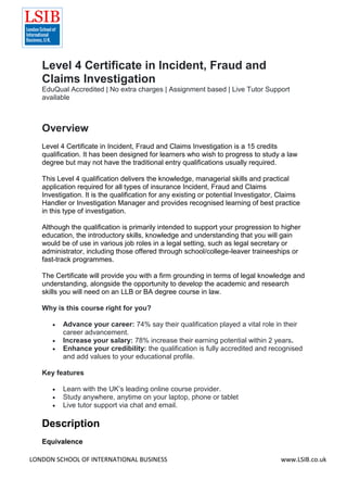 LONDON SCHOOL OF INTERNATIONAL BUSINESS www.LSIB.co.uk
Level 4 Certificate in Incident, Fraud and
Claims Investigation
EduQual Accredited | No extra charges | Assignment based | Live Tutor Support
available
Overview
Level 4 Certificate in Incident, Fraud and Claims Investigation is a 15 credits
qualification. It has been designed for learners who wish to progress to study a law
degree but may not have the traditional entry qualifications usually required.
This Level 4 qualification delivers the knowledge, managerial skills and practical
application required for all types of insurance Incident, Fraud and Claims
Investigation. It is the qualification for any existing or potential Investigator, Claims
Handler or Investigation Manager and provides recognised learning of best practice
in this type of investigation.
Although the qualification is primarily intended to support your progression to higher
education, the introductory skills, knowledge and understanding that you will gain
would be of use in various job roles in a legal setting, such as legal secretary or
administrator, including those offered through school/college-leaver traineeships or
fast-track programmes.
The Certificate will provide you with a firm grounding in terms of legal knowledge and
understanding, alongside the opportunity to develop the academic and research
skills you will need on an LLB or BA degree course in law.
Why is this course right for you?
 Advance your career: 74% say their qualification played a vital role in their
career advancement.
 Increase your salary: 78% increase their earning potential within 2 years.
 Enhance your credibility: the qualification is fully accredited and recognised
and add values to your educational profile.
Key features
 Learn with the UK’s leading online course provider.
 Study anywhere, anytime on your laptop, phone or tablet
 Live tutor support via chat and email.
Description
Equivalence
 