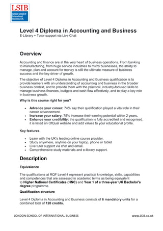 LONDON SCHOOL OF INTERNATIONAL BUSINESS www.LSIB.co.uk
Level 4 Diploma in Accounting and Business
E-Library + Tutor support via Live Chat
Overview
Accounting and finance are at the very heart of business operations. From banking
to manufacturing, from huge service industries to micro businesses, the ability to
manage, plan and account for money is still the ultimate measure of business
success and the key driver of growth.
The objective of Level 4 Diploma in Accounting and Business qualification is to
provide learners with an understanding of accounting and business in the broader
business context, and to provide them with the practical, industry-focused skills to
manage business finances, budgets and cash flow effectively, and to play a key role
in business growth.
Why is this course right for you?
 Advance your career: 74% say their qualification played a vital role in their
career advancement.
 Increase your salary: 78% increase their earning potential within 2 years.
 Enhance your credibility: the qualification is fully accredited and recognised,
it is listed on OfQual website and add values to your educational profile.
Key features
 Learn with the UK’s leading online course provider.
 Study anywhere, anytime on your laptop, phone or tablet
 Live tutor support via chat and email.
 Comprehensive study materials and e-library support.
Description
Equivalence
The qualifications at RQF Level 4 represent practical knowledge, skills, capabilities
and competences that are assessed in academic terms as being equivalent
to Higher National Certificates (HNC) and Year 1 of a three-year UK Bachelor's
degree programme.
Qualification structure
Level 4 Diploma in Accounting and Business consists of 6 mandatory units for a
combined total of 120 credits.
 