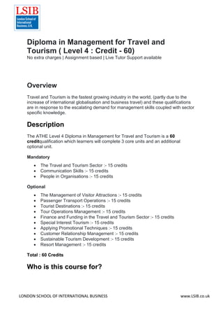 LONDON SCHOOL OF INTERNATIONAL BUSINESS www.LSIB.co.uk
Diploma in Management for Travel and
Tourism ( Level 4 : Credit - 60)
No extra charges | Assignment based | Live Tutor Support available
Overview
Travel and Tourism is the fastest growing industry in the world, (partly due to the
increase of international globalisation and business travel) and these qualifications
are in response to the escalating demand for management skills coupled with sector
specific knowledge.
Description
The ATHE Level 4 Diploma in Management for Travel and Tourism is a 60
creditqualification which learners will complete 3 core units and an additional
optional unit.
Mandatory
 The Travel and Tourism Sector :- 15 credits
 Communication Skills :- 15 credits
 People in Organisations :- 15 credits
Optional
 The Management of Visitor Attractions :- 15 credits
 Passenger Transport Operations :- 15 credits
 Tourist Destinations :- 15 credits
 Tour Operations Management :- 15 credits
 Finance and Funding in the Travel and Tourism Sector :- 15 credits
 Special Interest Tourism :- 15 credits
 Applying Promotional Techniques :- 15 credits
 Customer Relationship Management :- 15 credits
 Sustainable Tourism Development :- 15 credits
 Resort Management :- 15 credits
Total : 60 Credits
Who is this course for?
 