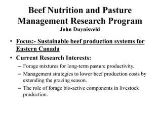 Beef Nutrition and Pasture
Management Research Program
John Duynisveld
• Focus:- Sustainable beef production systems for
Eastern Canada
• Current Research Interests:
– Forage mixtures for long-term pasture productivity.
– Management strategies to lower beef production costs by
extending the grazing season.
– The role of forage bio-active components in livestock
production.
 
